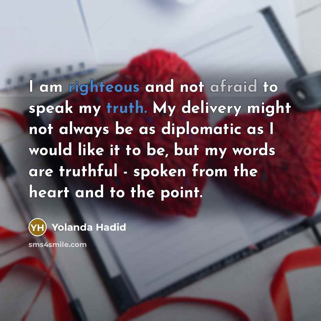 “I am righteous and not afraid to speak my truth. My delivery might not always be as diplomatic as I would like it to be, but my words are truthful - spoken from the heart and to the point.” quote by Yolanda Hadid