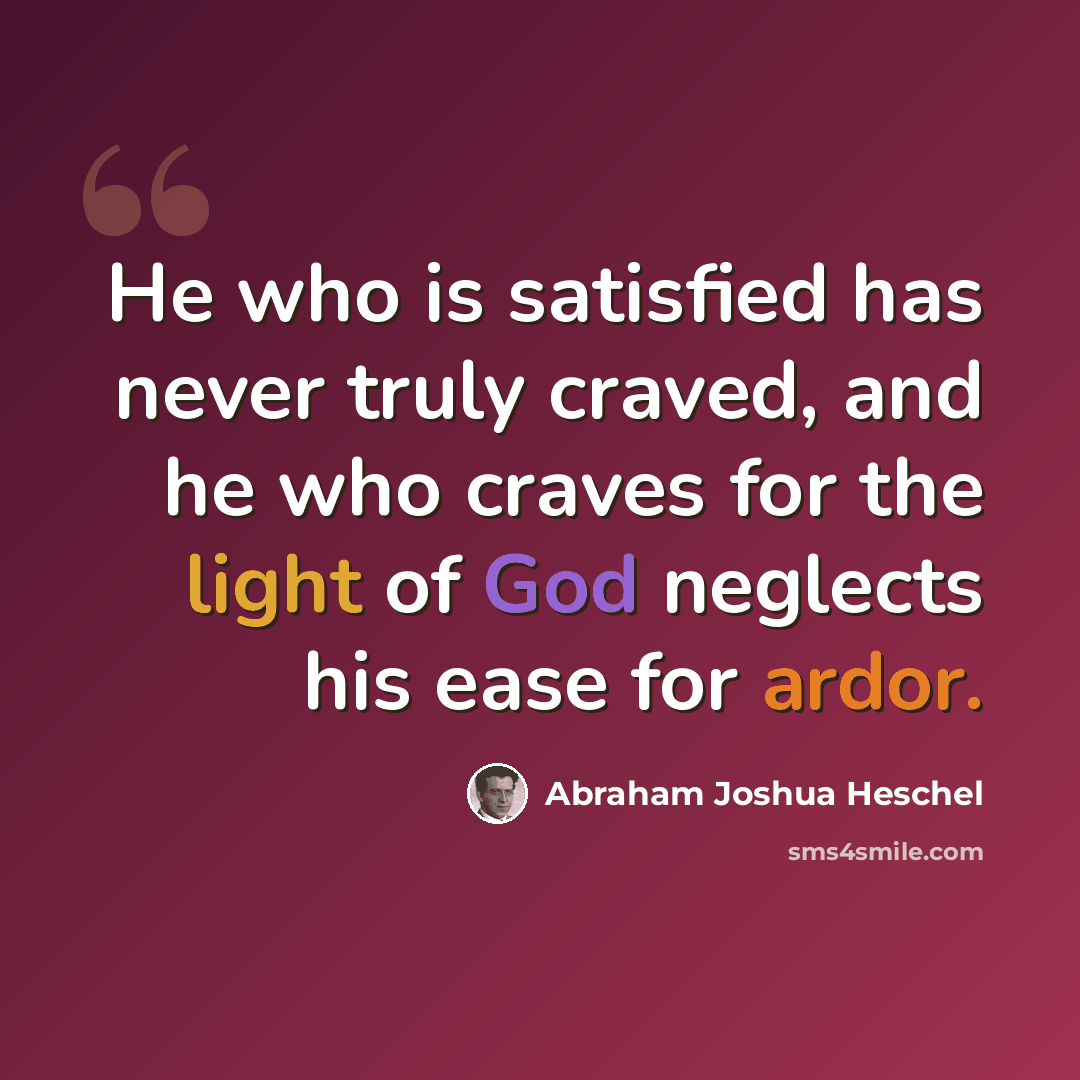 “He who is satisfied has never truly craved, and he who craves for the light of God neglects his ease for ardor.” quote by Abraham Joshua Heschel