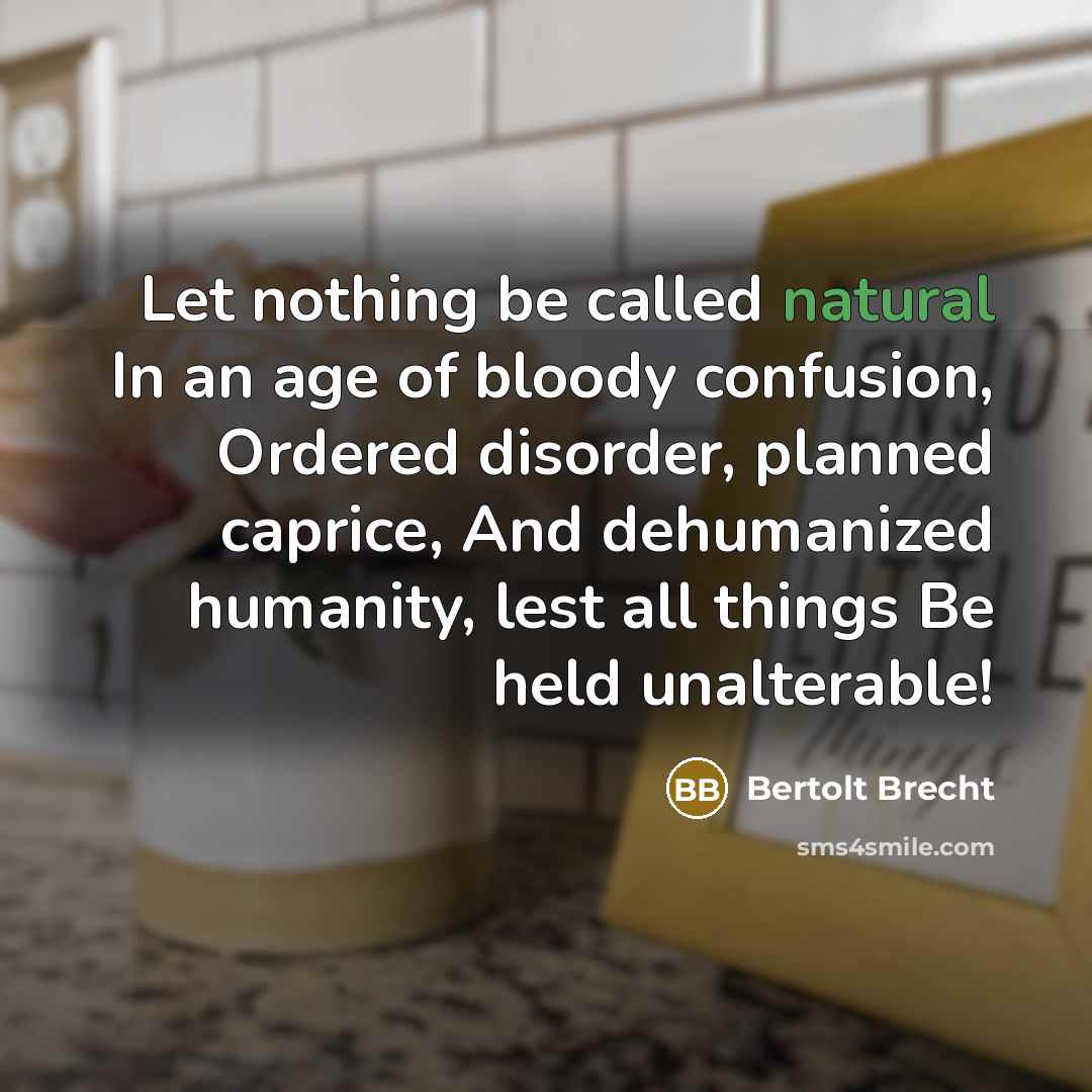 “Let nothing be called natural In an age of bloody confusion, Ordered disorder, planned caprice, And dehumanized humanity, lest all things Be held unalterable!” quote by Bertolt Brecht
