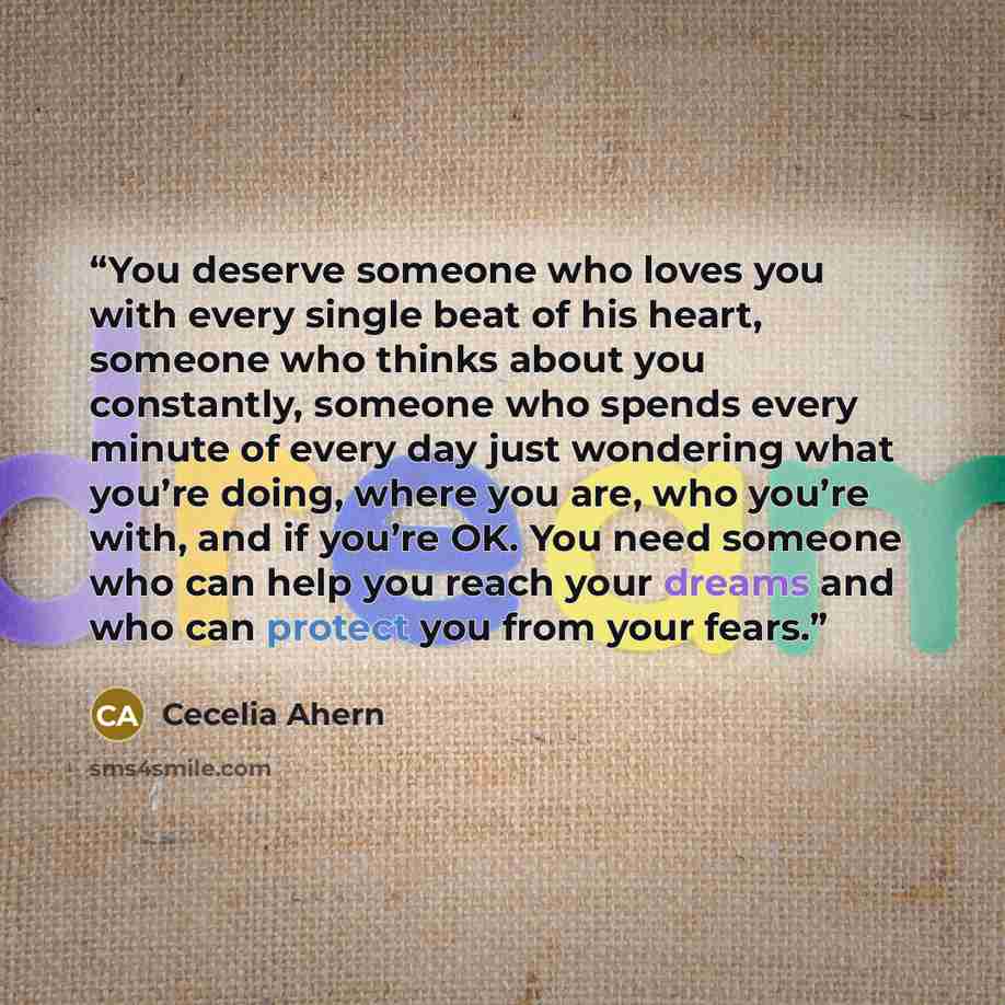 “You deserve someone who loves you with every single beat of his heart, someone who thinks about you constantly, someone who spends every minute of every day just wondering what you’re doing, where you are, who you’re with, and if you’re OK. You need someone who can help you reach your dreams and…” quote by Cecelia Ahern