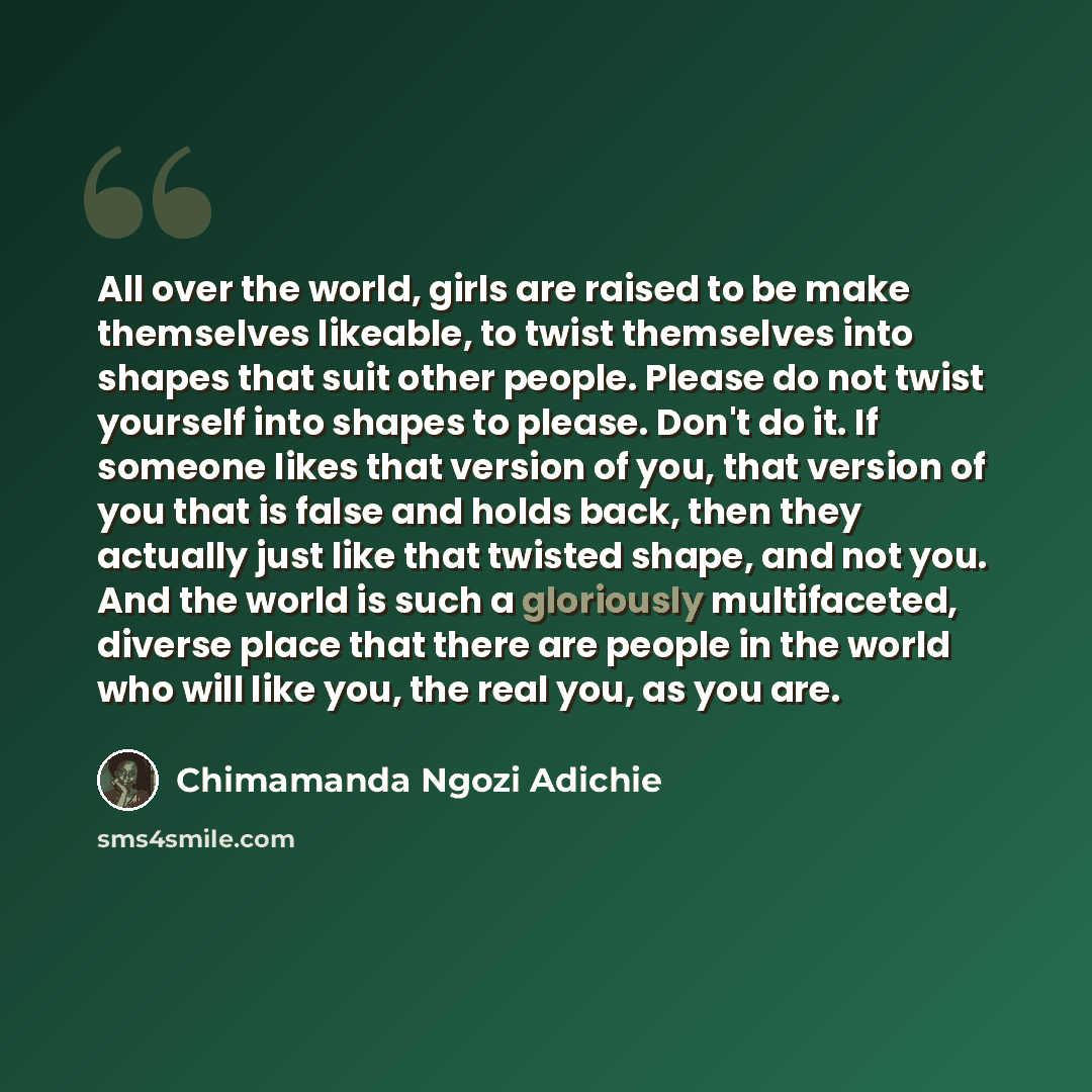 “All over the world, girls are raised to be make themselves likeable, to twist themselves into shapes that suit other people. Please do not twist yourself into shapes to please. Don't do it. If someone likes that version of you, that version of you that is false and holds back, then they actually…” quote by Chimamanda Ngozi Adichie