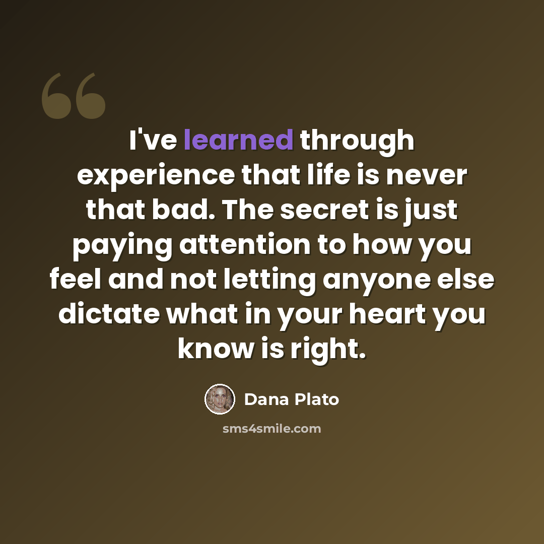 “I've learned through experience that life is never that bad. The secret is just paying attention to how you feel and not letting anyone else dictate what in your heart you know is right.” quote by Dana Plato