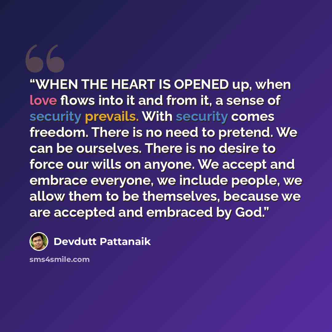 “WHEN THE HEART IS OPENED up, when love flows into it and from it, a sense of security prevails. With security comes freedom. There is no need to pretend. We can be ourselves. There is no desire to force our wills on anyone. We accept and embrace everyone, we include people, we allow them to be…” quote by Devdutt Pattanaik
