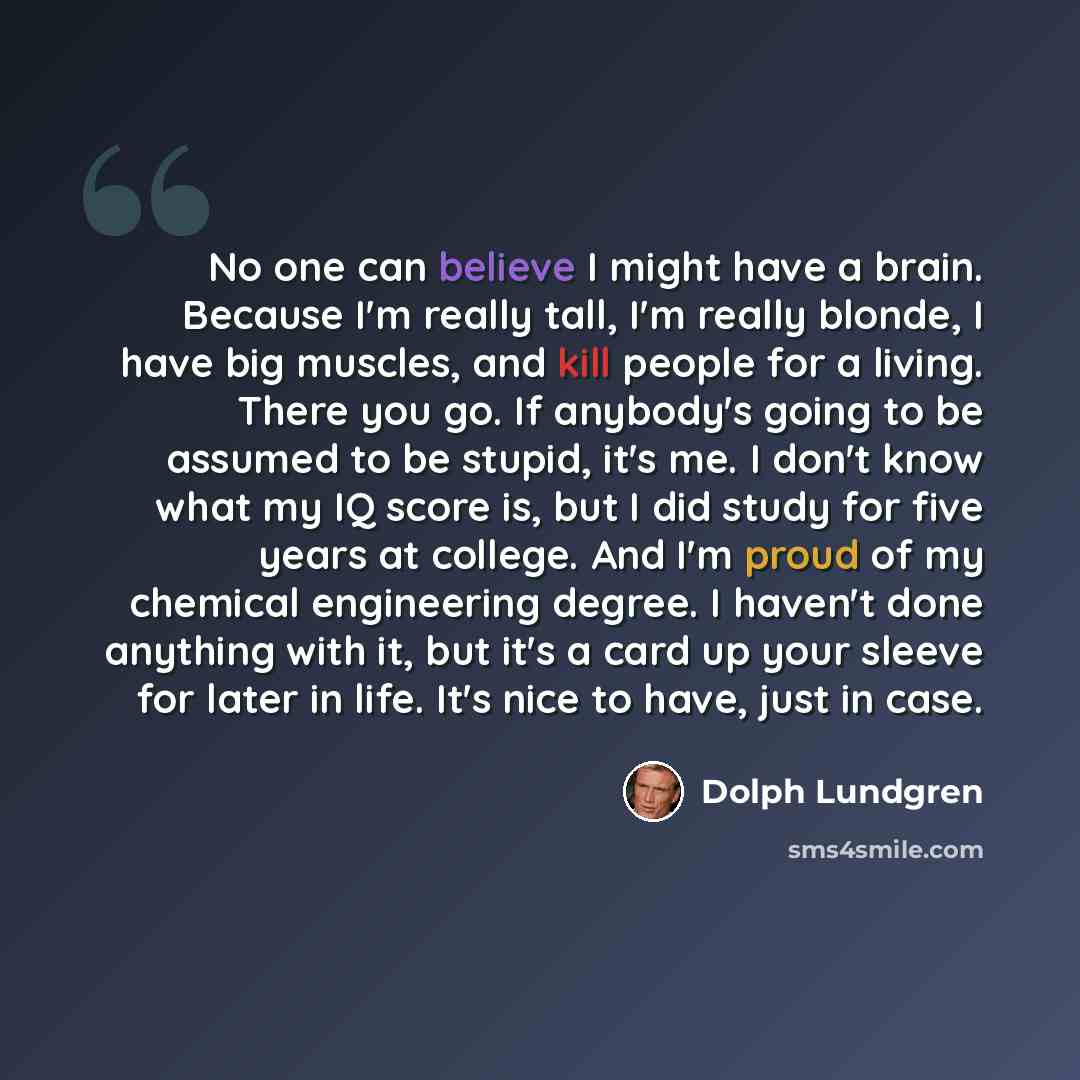 “No one can believe I might have a brain. Because I'm really tall, I'm really blonde, I have big muscles, and kill people for a living. There you go. If anybody's going to be assumed to be stupid, it's me. I don't know what my IQ score is, but I did study for five years at college. And I'm proud of…” quote by Dolph Lundgren