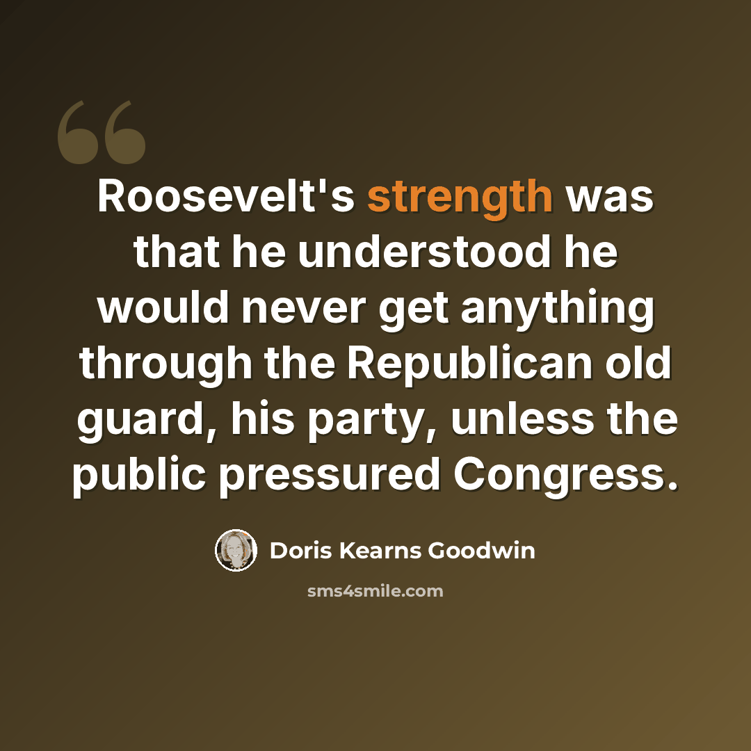 “Roosevelt's strength was that he understood he would never get anything through the Republican old guard, his party, unless the public pressured Congress.” quote by Doris Kearns Goodwin