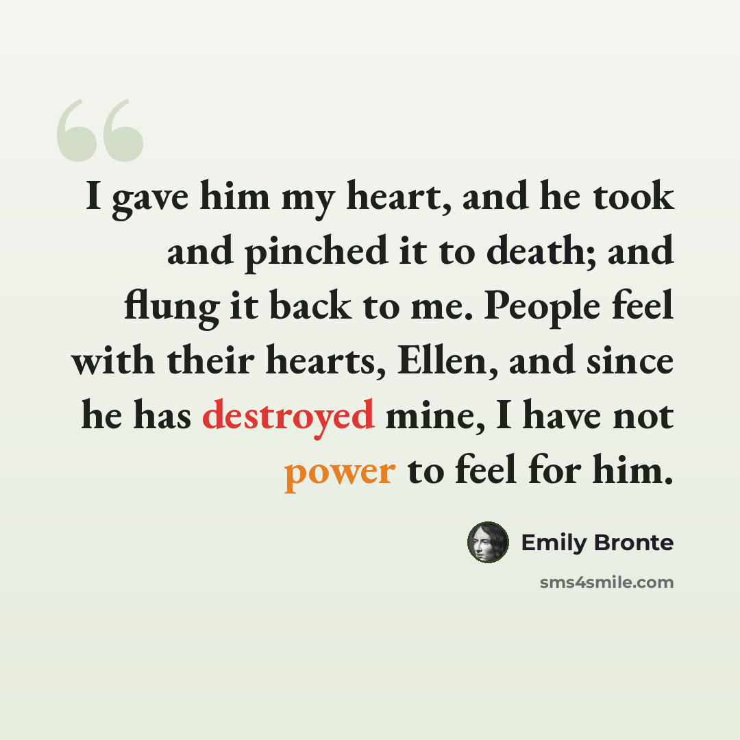 “I gave him my heart, and he took and pinched it to death; and flung it back to me. People feel with their hearts, Ellen, and since he has destroyed mine, I have not power to feel for him.” quote by Emily Bronte