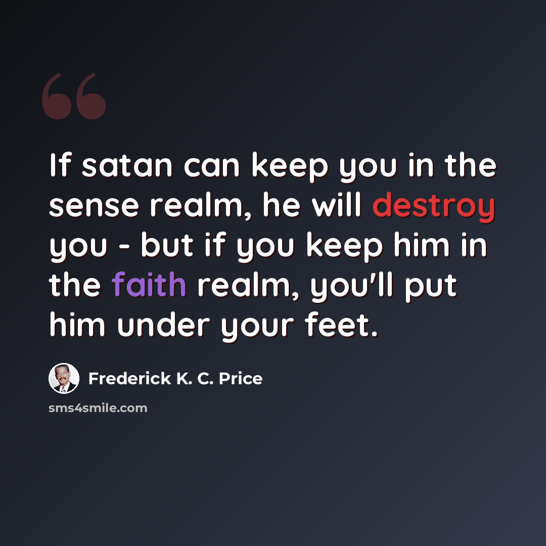 “If satan can keep you in the sense realm, he will destroy you - but if you keep him in the faith realm, you'll put him under your feet.” quote by Frederick K. C. Price