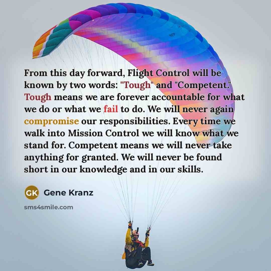“From this day forward, Flight Control will be known by two words: "Tough" and "Competent." Tough means we are forever accountable for what we do or what we fail to do. We will never again compromise our responsibilities. Every time we walk into Mission Control we will know what we stand for…” quote by Gene Kranz