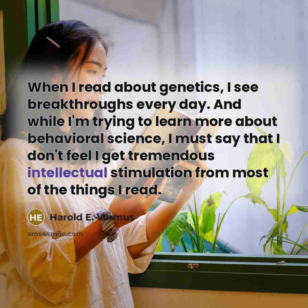 “When I read about genetics, I see breakthroughs every day. And while I'm trying to learn more about behavioral science, I must say that I don't feel I get tremendous intellectual stimulation from most of the things I read.” quote by Harold E. Varmus