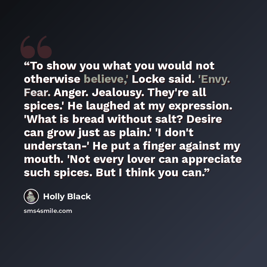 “To show you what you would not otherwise believe,' Locke said. 'Envy. Fear. Anger. Jealousy. They're all spices.' He laughed at my expression. 'What is bread without salt? Desire can grow just as plain.' 'I don't understan-' He put a finger against my mouth. 'Not every lover can appreciate such…” quote by Holly Black