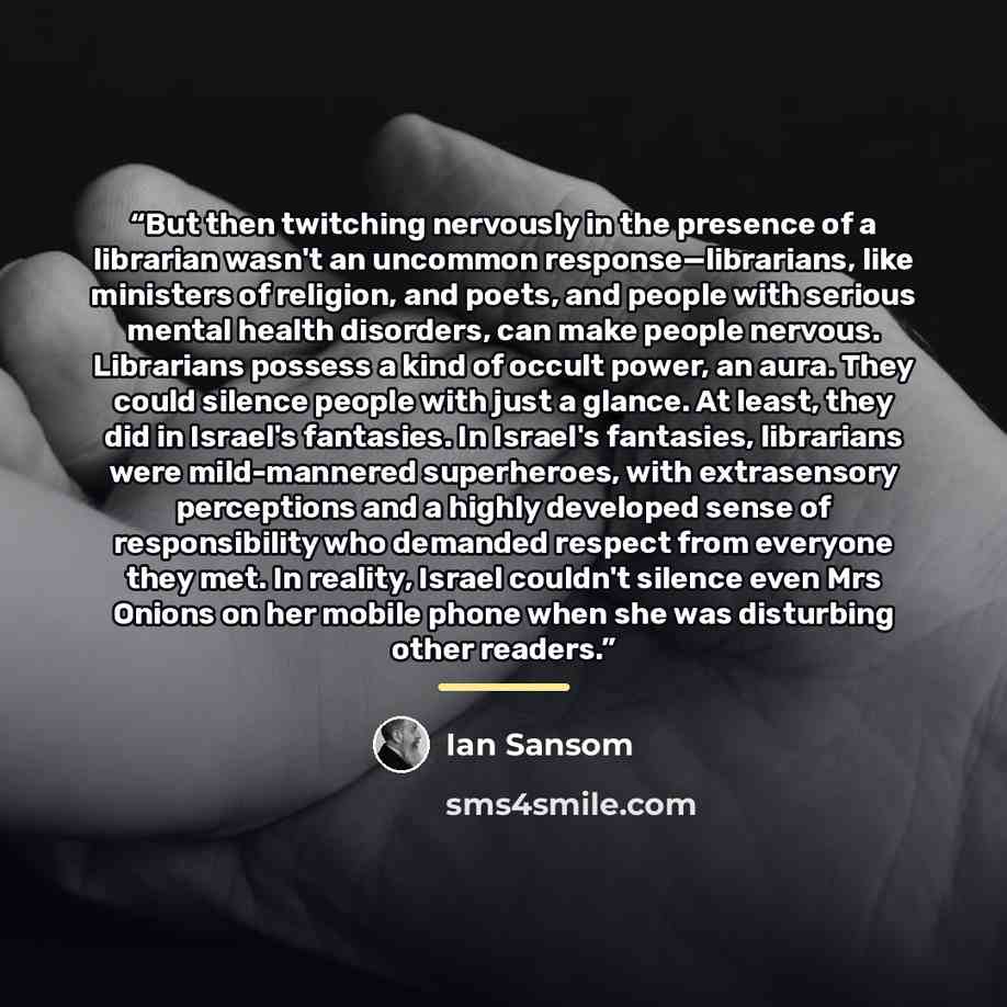 “But then twitching nervously in the presence of a librarian wasn't an uncommon response—librarians, like ministers of religion, and poets, and people with serious mental health disorders, can make people nervous. Librarians possess a kind of occult power, an aura. They could silence people with…” quote by Ian Sansom