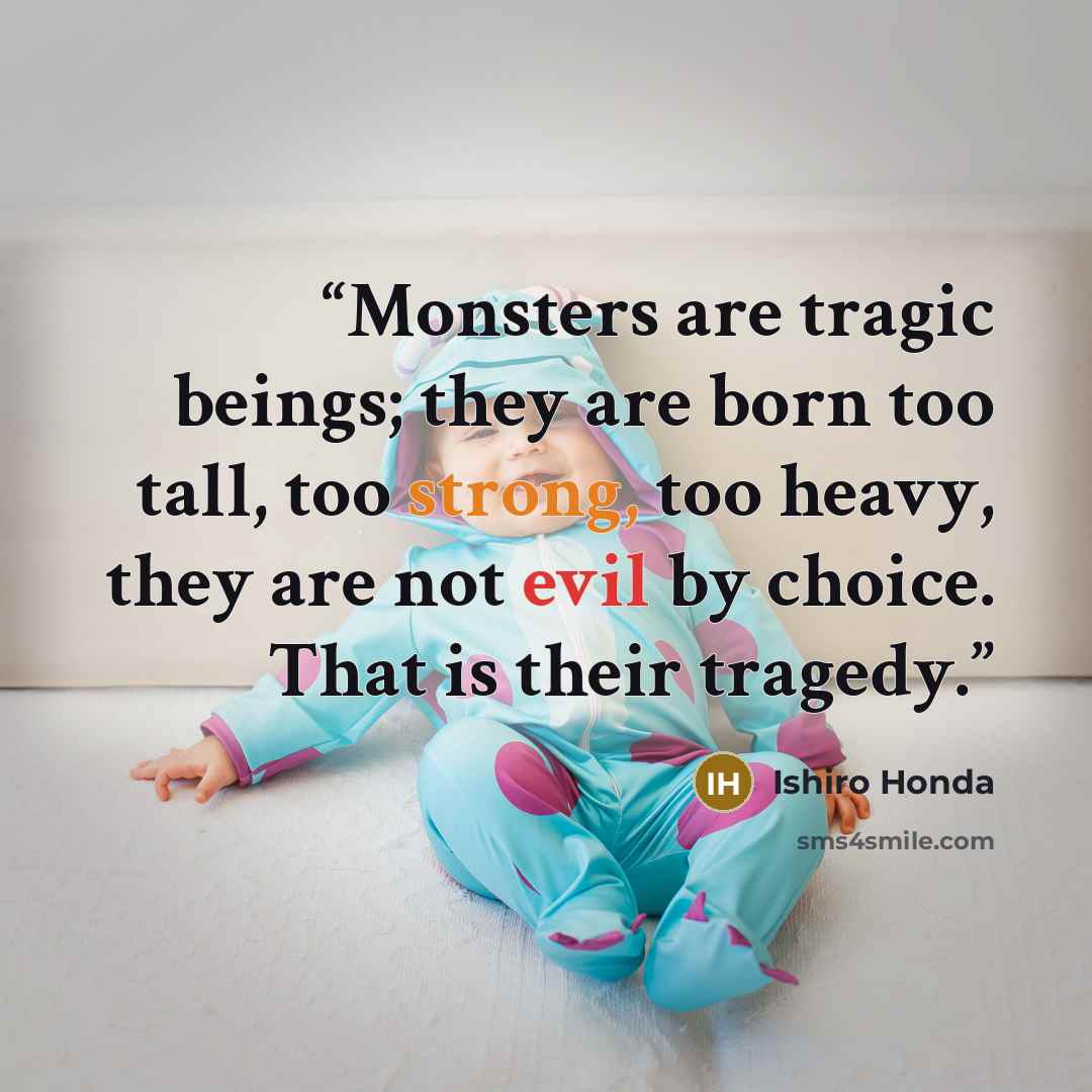 “Monsters are tragic beings; they are born too tall, too strong, too heavy, they are not evil by choice. That is their tragedy.” quote by Ishiro Honda