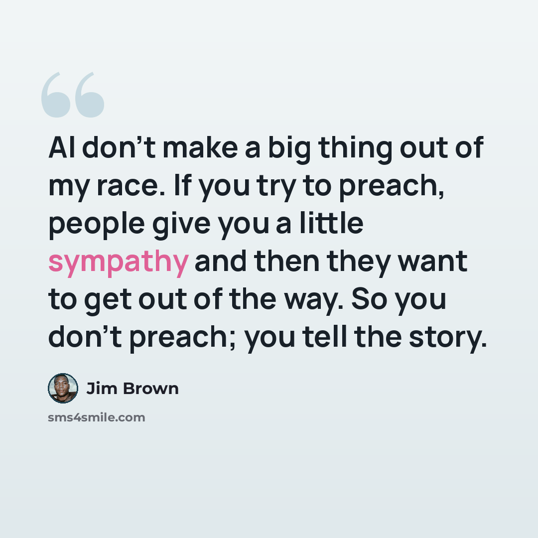 “AI don't make a big thing out of my race. If you try to preach, people give you a little sympathy and then they want to get out of the way. So you don't preach; you tell the story.” quote by Jim Brown