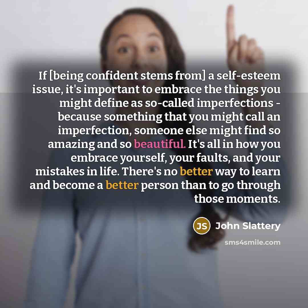 “If [being confident stems from] a self-esteem issue, it's important to embrace the things you might define as so-called imperfections - because something that you might call an imperfection, someone else might find so amazing and so beautiful. It's all in how you embrace yourself, your faults, and…” quote by John Slattery