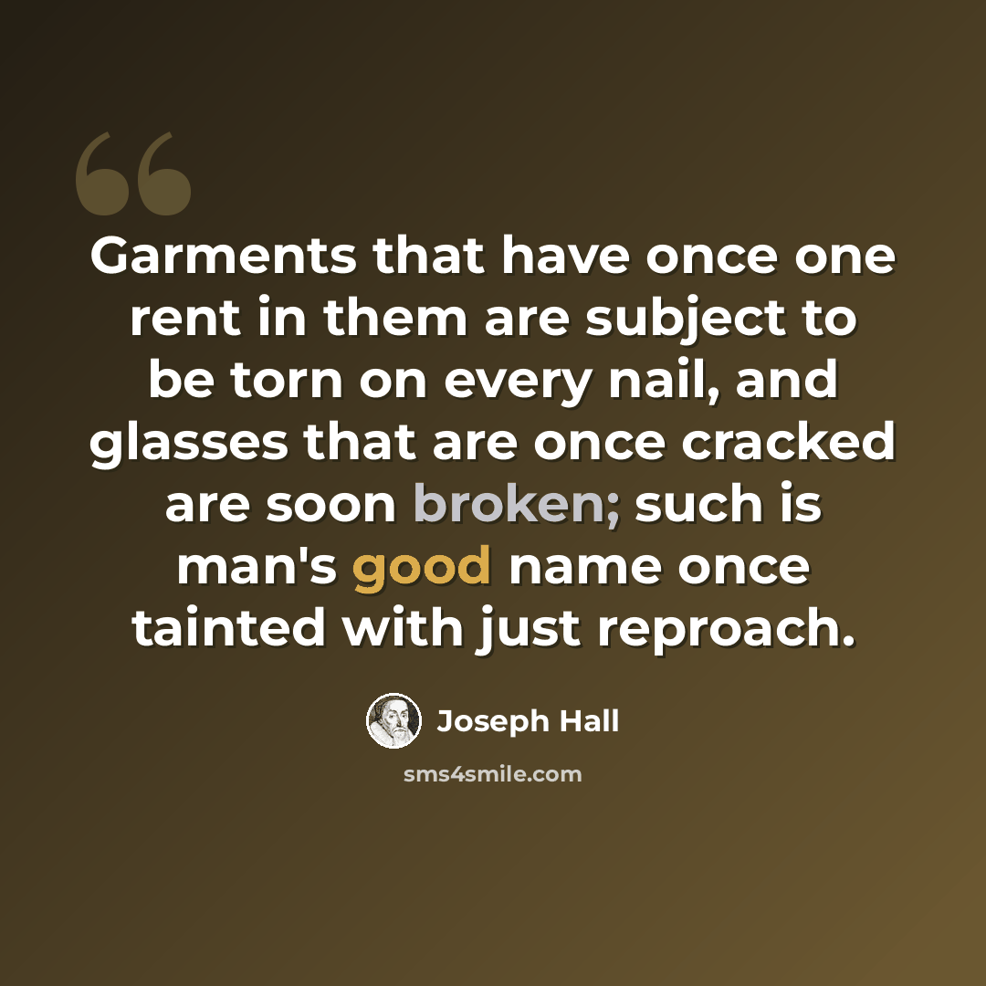 “Garments that have once one rent in them are subject to be torn on every nail, and glasses that are once cracked are soon broken; such is man's good name once tainted with just reproach.” quote by Joseph Hall