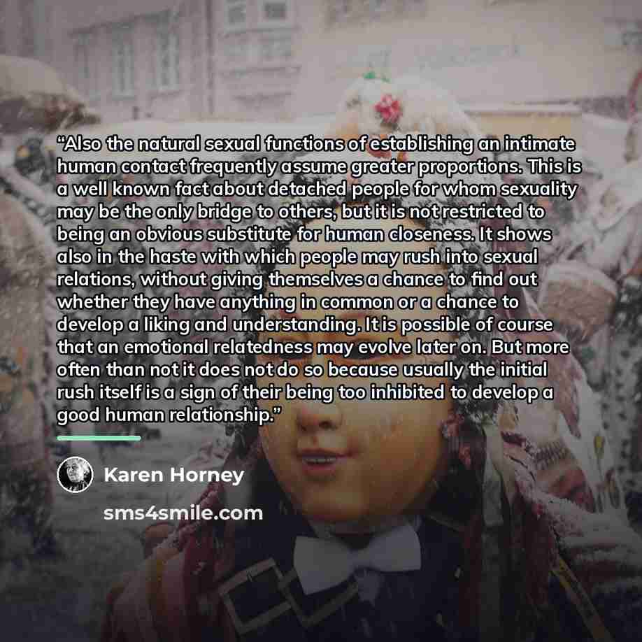 “Also the natural sexual functions of establishing an intimate human contact frequently assume greater proportions. This is a well known fact about detached people for whom sexuality may be the only bridge to others, but it is not restricted to being an obvious substitute for human closeness. It…” quote by Karen Horney