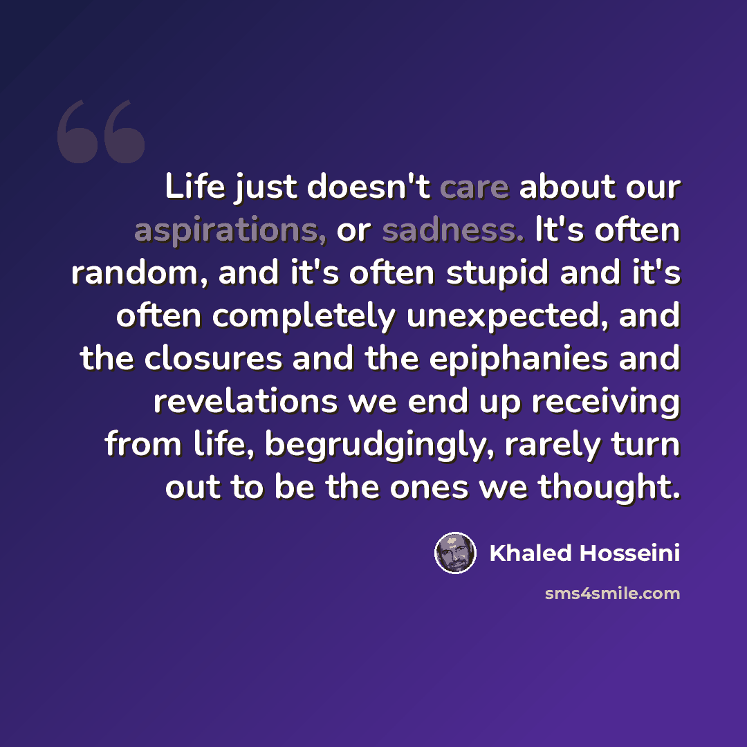 “Life just doesn't care about our aspirations, or sadness. It's often random, and it's often stupid and it's often completely unexpected, and the closures and the epiphanies and revelations we end up receiving from life, begrudgingly, rarely turn out to be the ones we thought.” quote by Khaled Hosseini