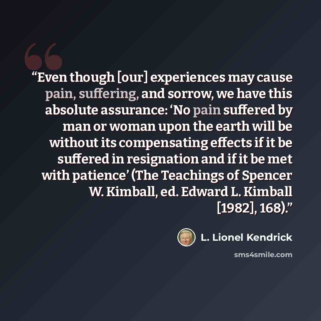 “Even though [our] experiences may cause pain, suffering, and sorrow, we have this absolute assurance: ‘No pain suffered by man or woman upon the earth will be without its compensating effects if it be suffered in resignation and if it be met with patience’ (The Teachings of Spencer W. Kimball, ed…” quote by L. Lionel Kendrick
