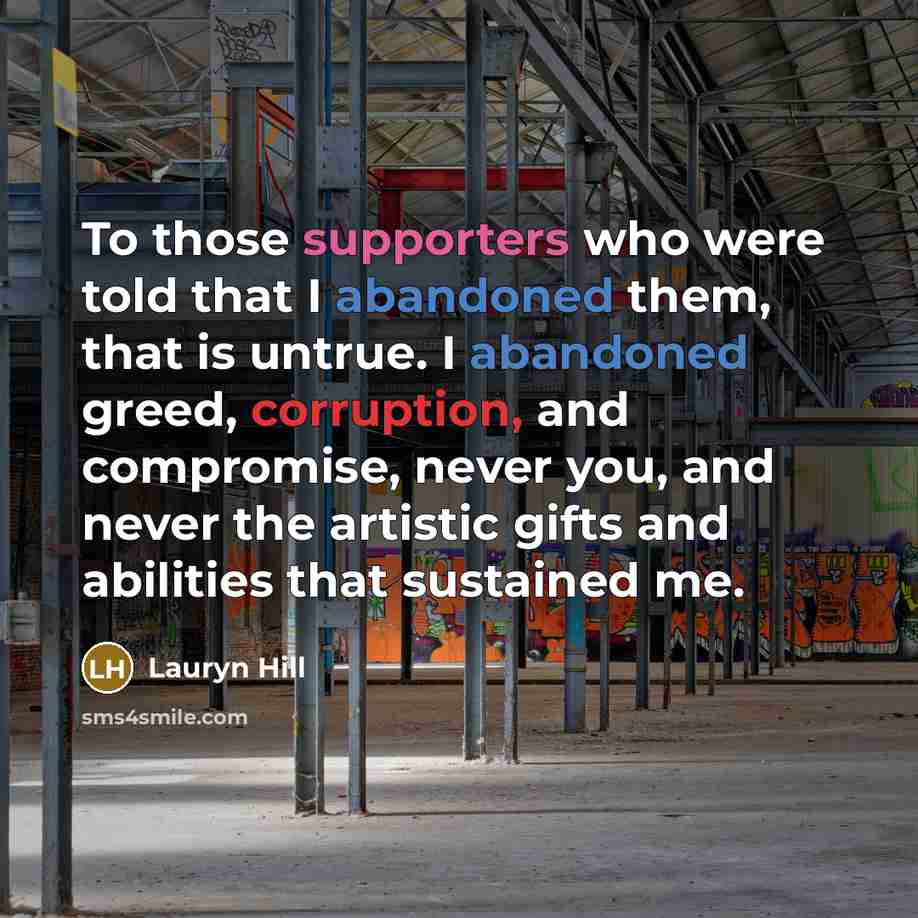 “To those supporters who were told that I abandoned them, that is untrue. I abandoned greed, corruption, and compromise, never you, and never the artistic gifts and abilities that sustained me.” quote by Lauryn Hill