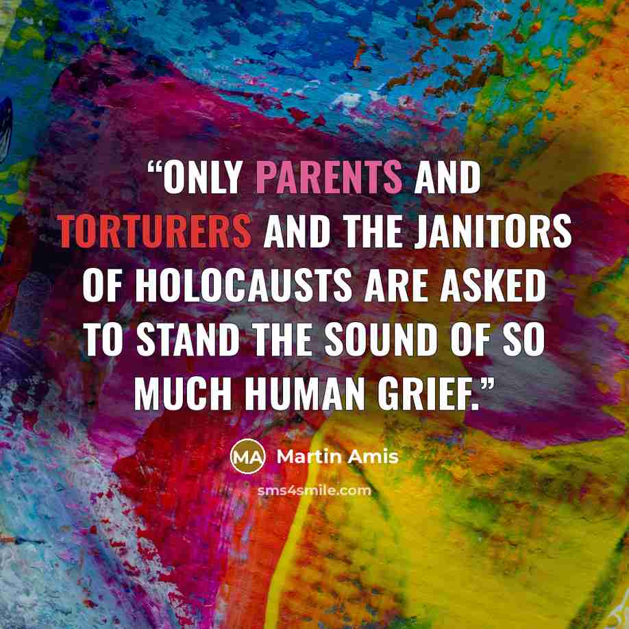 “Only parents and torturers and the janitors of holocausts are asked to stand the sound of so much human grief.” quote by Martin Amis