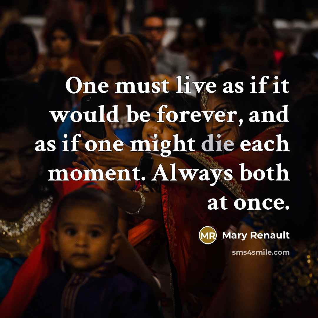 “One must live as if it would be forever, and as if one might die each moment. Always both at once.” quote by Mary Renault