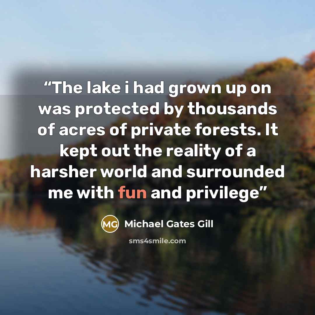 “The lake i had grown up on was protected by thousands of acres of private forests. It kept out the reality of a harsher world and surrounded me with fun and privilege” quote by Michael Gates Gill