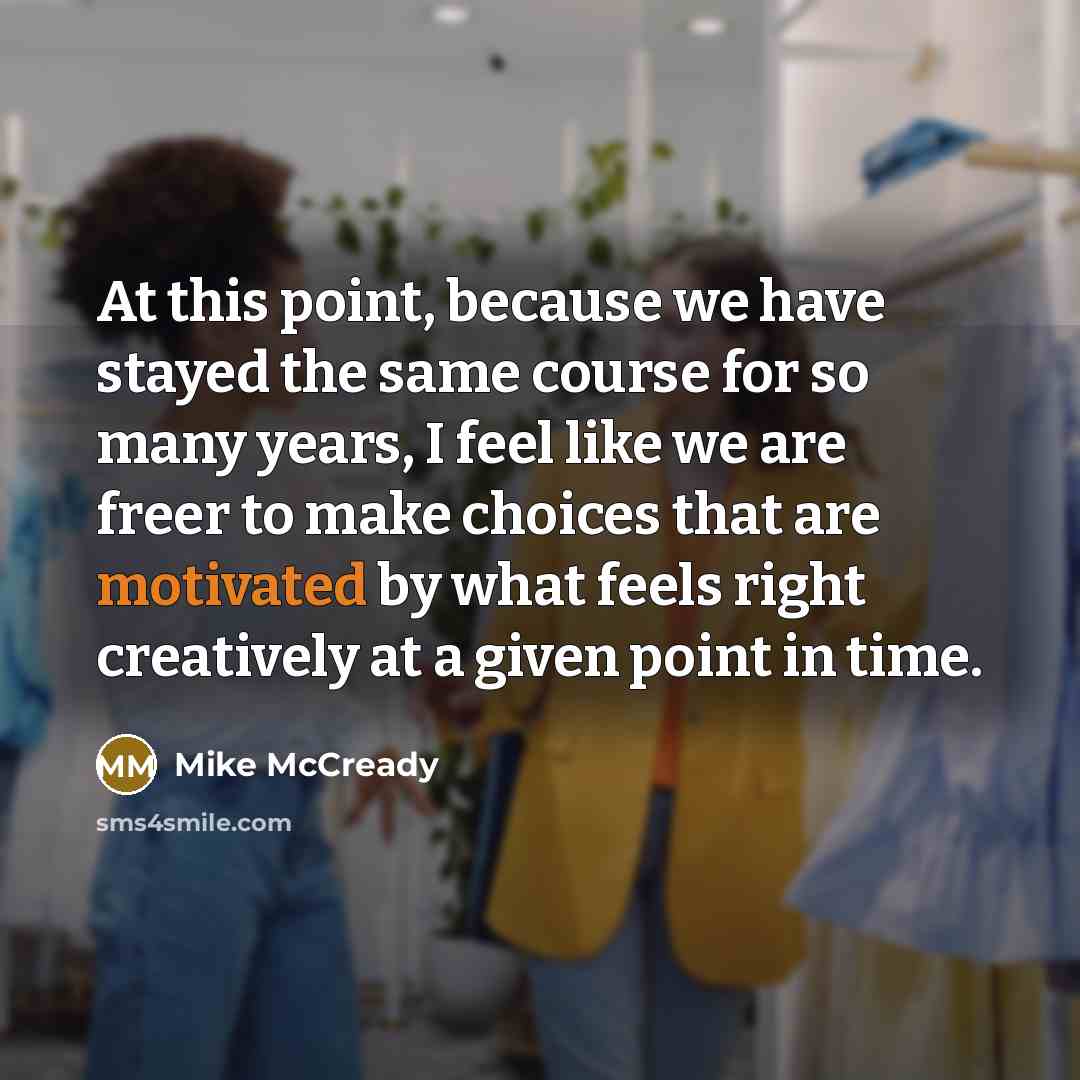 “At this point, because we have stayed the same course for so many years, I feel like we are freer to make choices that are motivated by what feels right creatively at a given point in time.” quote by Mike McCready