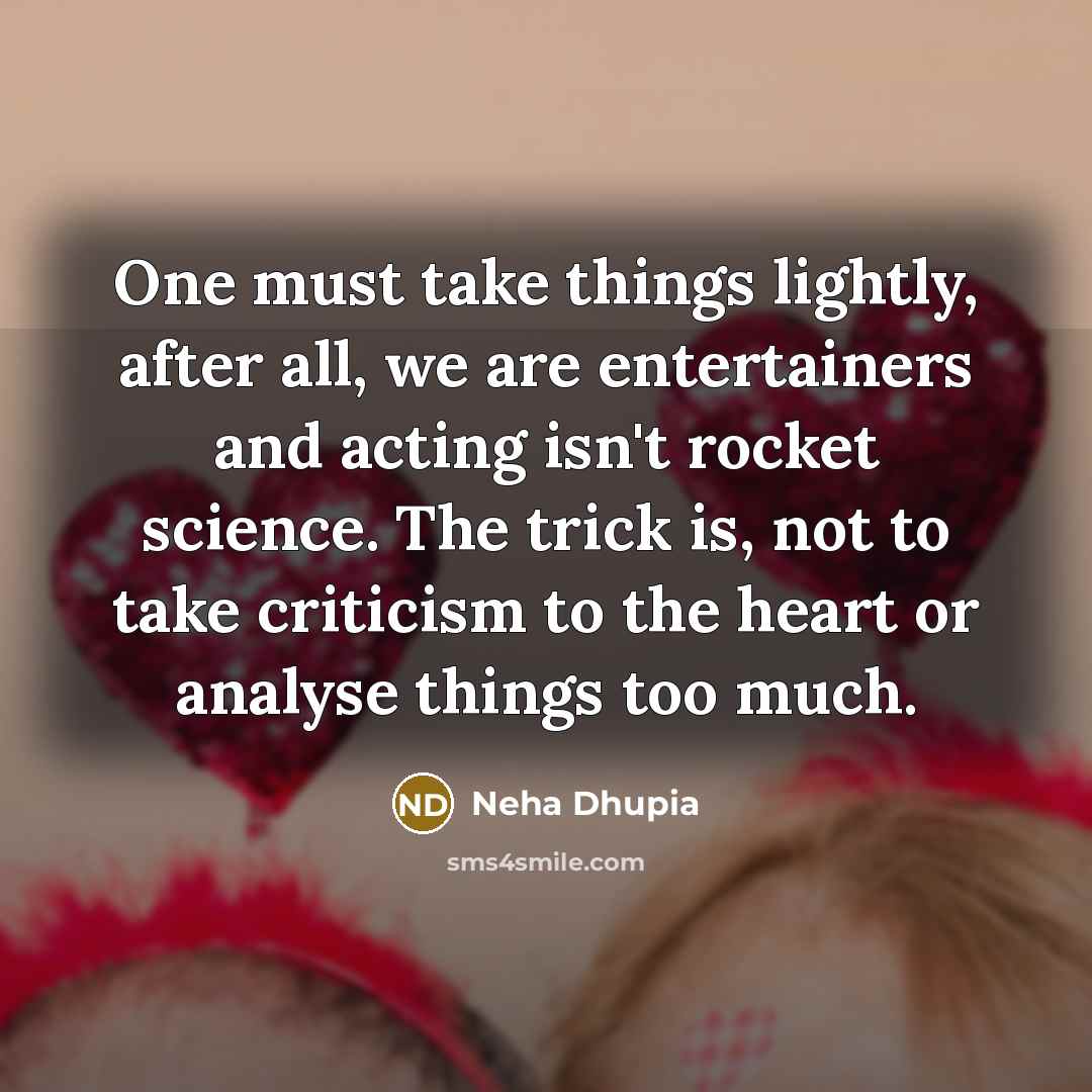 “One must take things lightly, after all, we are entertainers and acting isn't rocket science. The trick is, not to take criticism to the heart or analyse things too much.” quote by Neha Dhupia