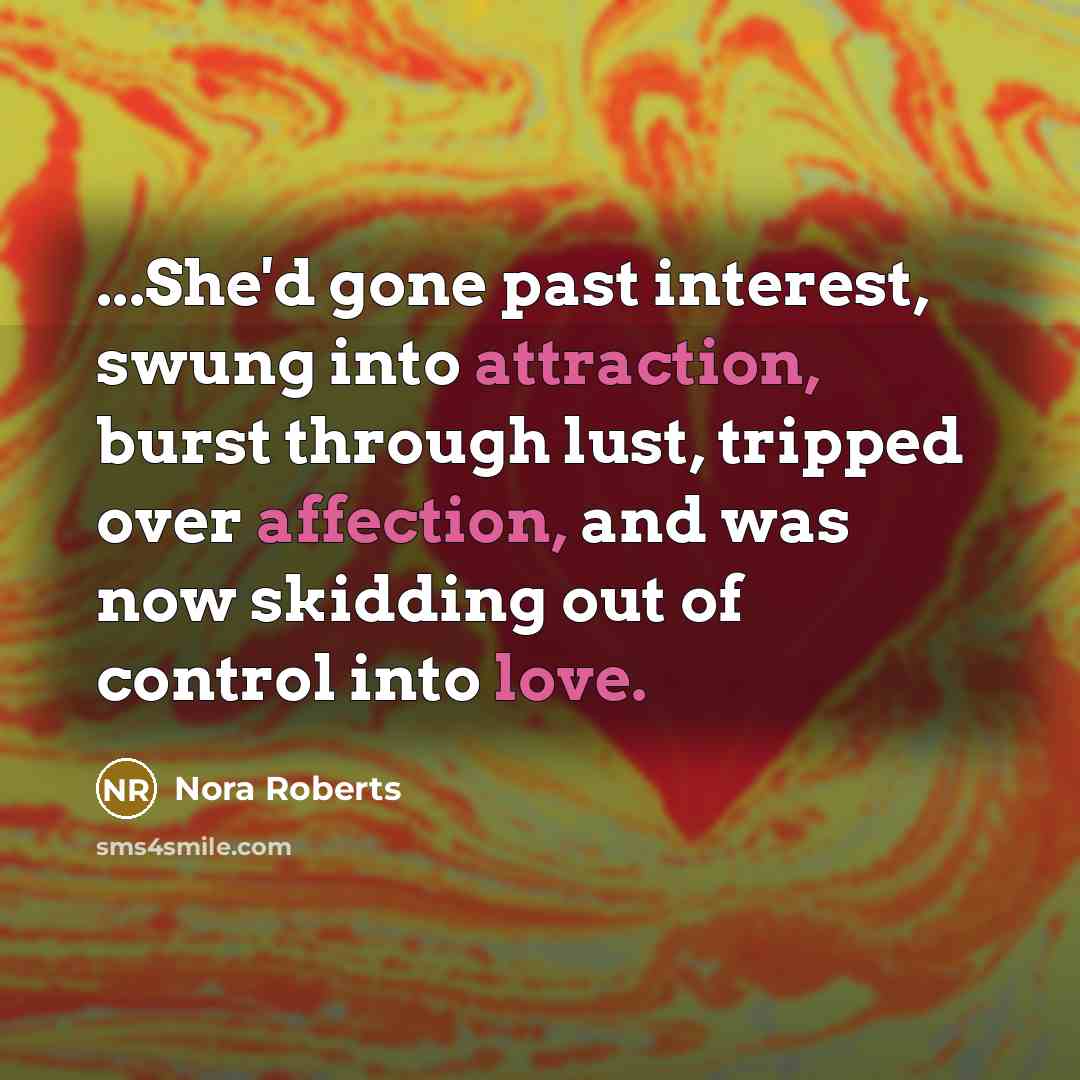 “...She'd gone past interest, swung into attraction, burst through lust, tripped over affection, and was now skidding out of control into love.” quote by Nora Roberts