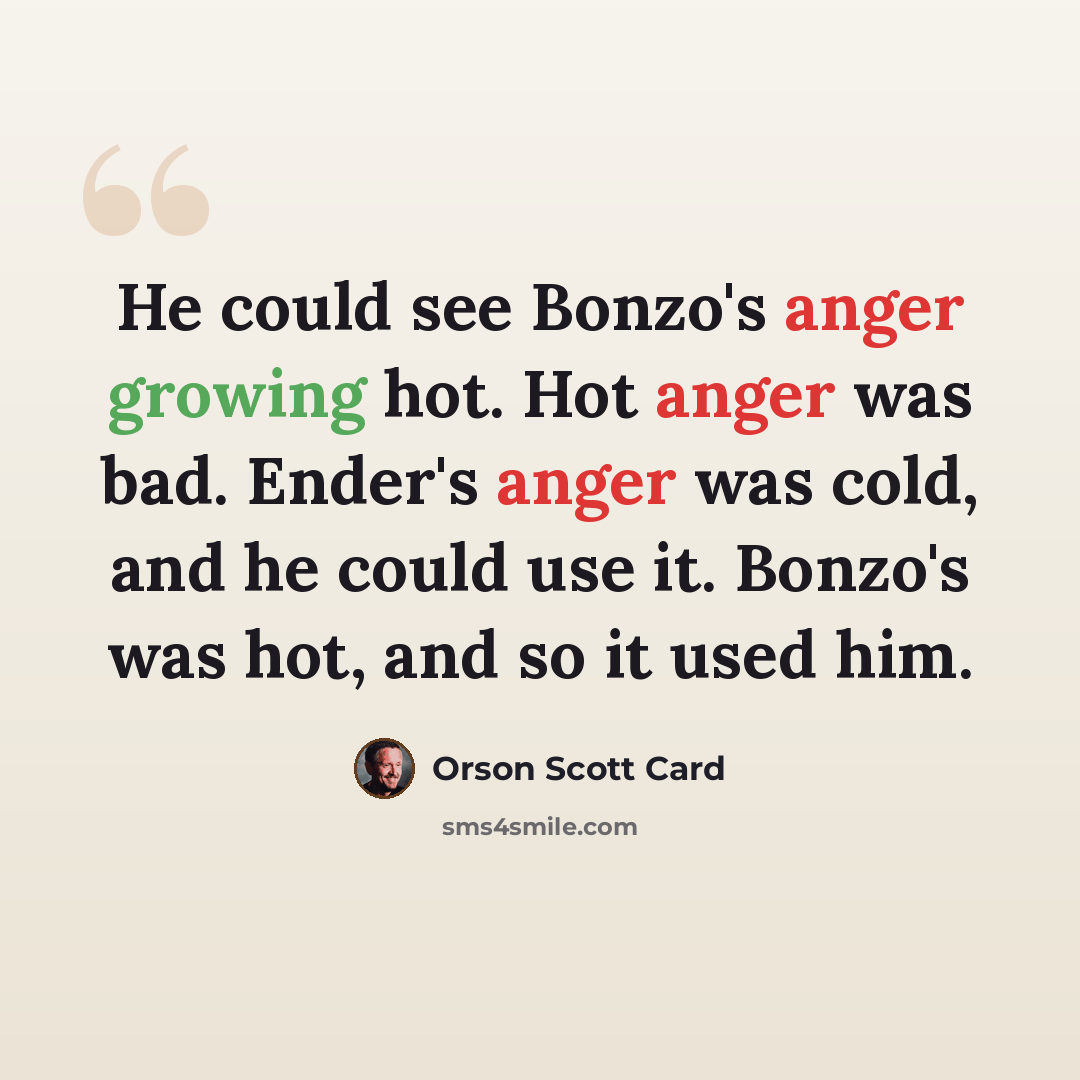 “He could see Bonzo's anger growing hot. Hot anger was bad. Ender's anger was cold, and he could use it. Bonzo's was hot, and so it used him.” quote by Orson Scott Card