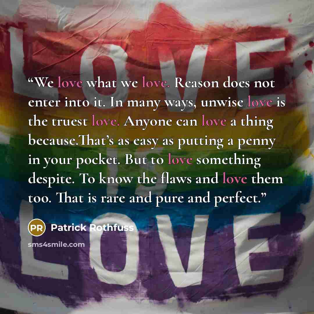 “We love what we love. Reason does not enter into it. In many ways, unwise love is the truest love. Anyone can love a thing because.That’s as easy as putting a penny in your pocket. But to love something despite. To know the flaws and love them too. That is rare and pure and perfect.” quote by Patrick Rothfuss