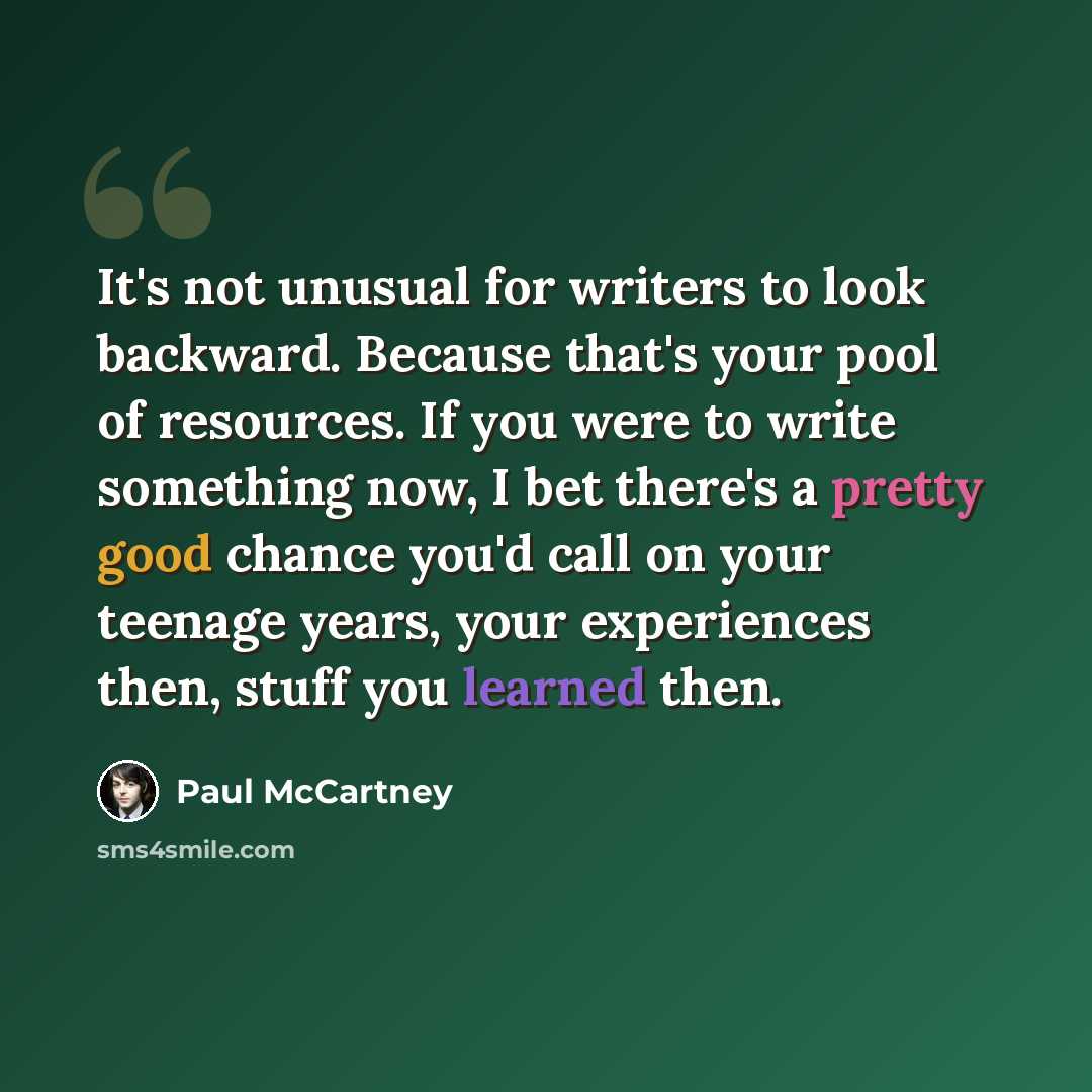 “It's not unusual for writers to look backward. Because that's your pool of resources. If you were to write something now, I bet there's a pretty good chance you'd call on your teenage years, your experiences then, stuff you learned then.” quote by Paul McCartney