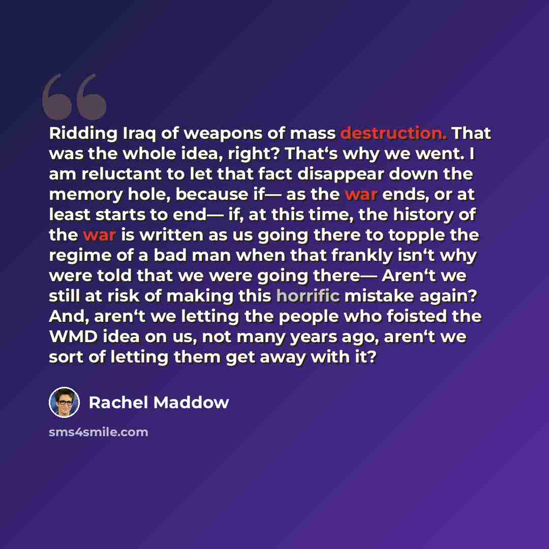 “Ridding Iraq of weapons of mass destruction. That was the whole idea, right? That‘s why we went. I am reluctant to let that fact disappear down the memory hole, because if— as the war ends, or at least starts to end— if, at this time, the history of the war is written as us going there to topple…” quote by Rachel Maddow