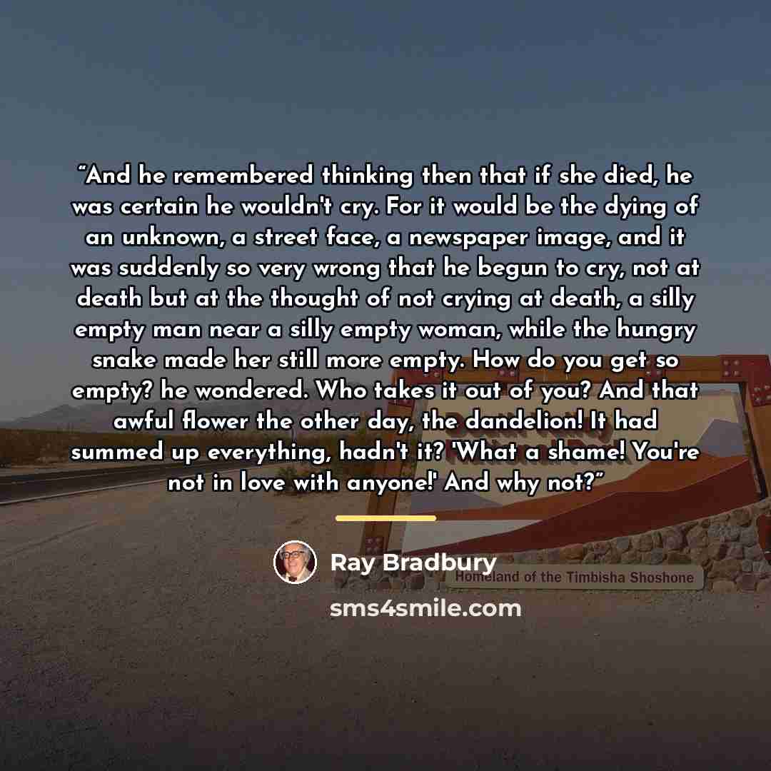 “And he remembered thinking then that if she died, he was certain he wouldn't cry. For it would be the dying of an unknown, a street face, a newspaper image, and it was suddenly so very wrong that he begun to cry, not at death but at the thought of not crying at death, a silly empty man near a…” quote by Ray Bradbury