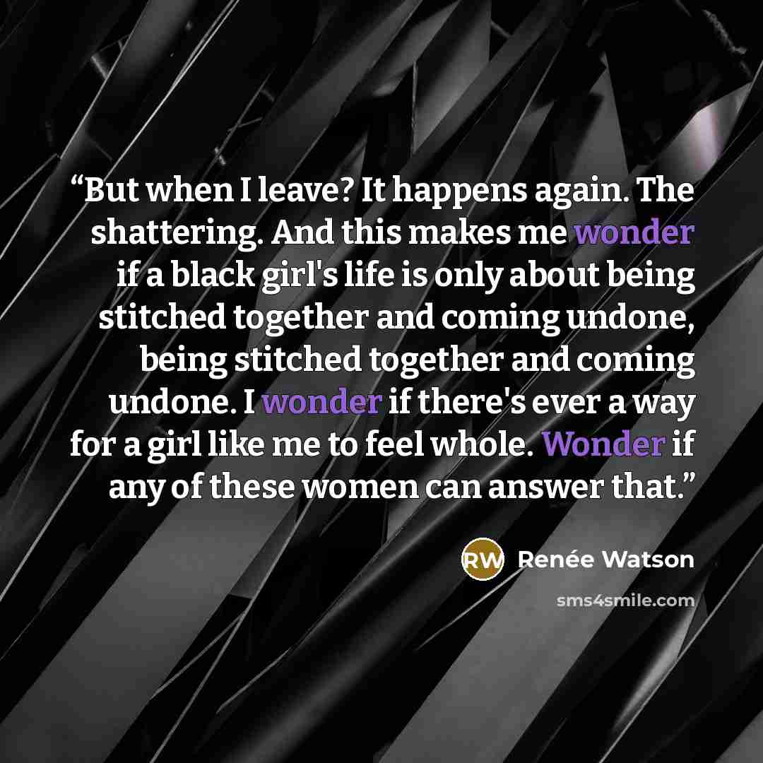 “But when I leave? It happens again. The shattering. And this makes me wonder if a black girl's life is only about being stitched together and coming undone, being stitched together and coming undone. I wonder if there's ever a way for a girl like me to feel whole. Wonder if any of these women can…” quote by Renee Watson