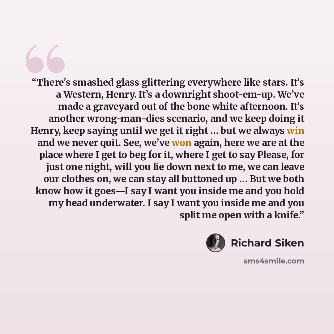 “There’s smashed glass glittering everywhere like stars. It’s a Western, Henry. It’s a downright shoot-em-up. We’ve made a graveyard out of the bone white afternoon. It’s another wrong-man-dies scenario, and we keep doing it Henry, keep saying until we get it right … but we always win and we never…” quote by Richard Siken