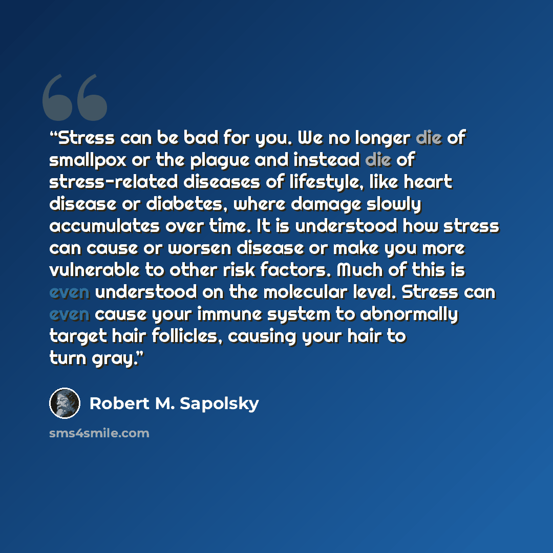 “Stress can be bad for you. We no longer die of smallpox or the plague and instead die of stress-related diseases of lifestyle, like heart disease or diabetes, where damage slowly accumulates over time. It is understood how stress can cause or worsen disease or make you more vulnerable to other…” quote by Robert M. Sapolsky