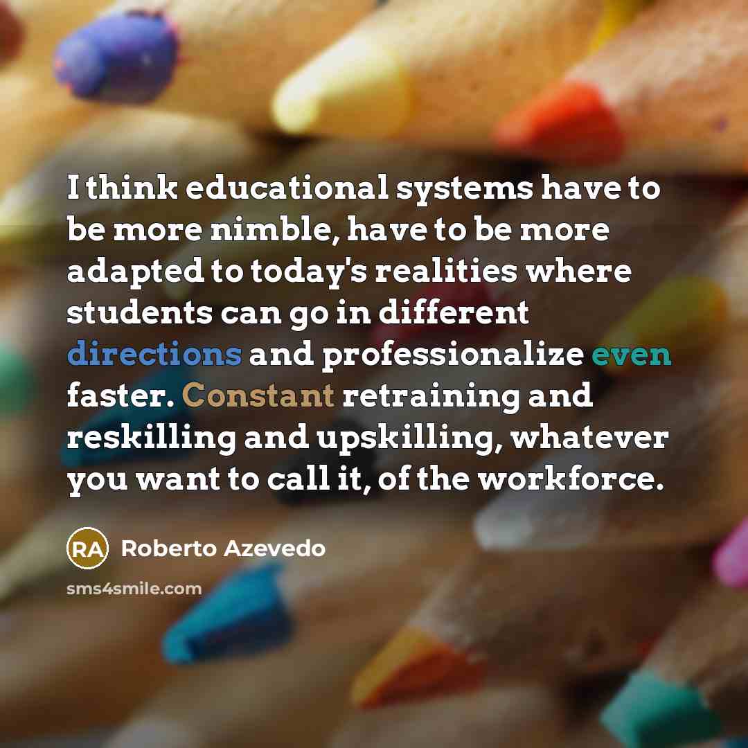 “I think educational systems have to be more nimble, have to be more adapted to today's realities where students can go in different directions and professionalize even faster. Constant retraining and reskilling and upskilling, whatever you want to call it, of the workforce.” quote by Roberto Azevedo