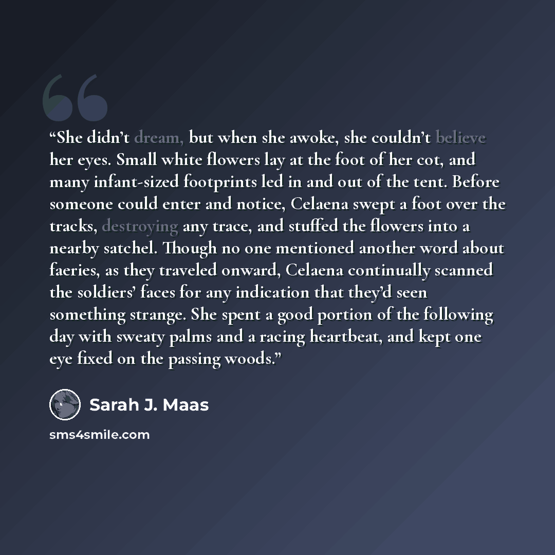 “She didn’t dream, but when she awoke, she couldn’t believe her eyes. Small white flowers lay at the foot of her cot, and many infant-sized footprints led in and out of the tent. Before someone could enter and notice, Celaena swept a foot over the tracks, destroying any trace, and stuffed the…” quote by Sarah J. Maas