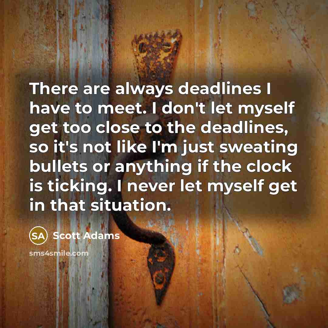“There are always deadlines I have to meet. I don't let myself get too close to the deadlines, so it's not like I'm just sweating bullets or anything if the clock is ticking. I never let myself get in that situation.” quote by Scott Adams
