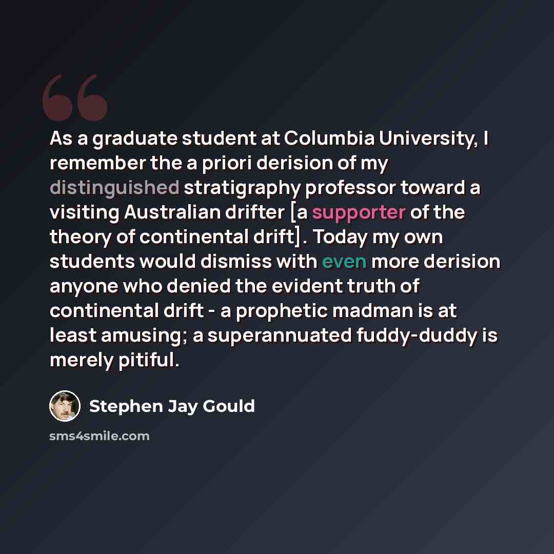 “As a graduate student at Columbia University, I remember the a priori derision of my distinguished stratigraphy professor toward a visiting Australian drifter [a supporter of the theory of continental drift]. Today my own students would dismiss with even more derision anyone who denied the evident…” quote by Stephen Jay Gould