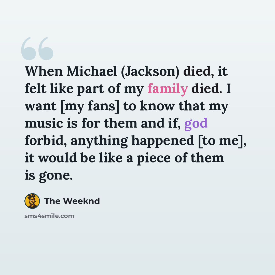 “When Michael (Jackson) died, it felt like part of my family died. I want [my fans] to know that my music is for them and if, god forbid, anything happened [to me], it would be like a piece of them is gone.” quote by The Weeknd