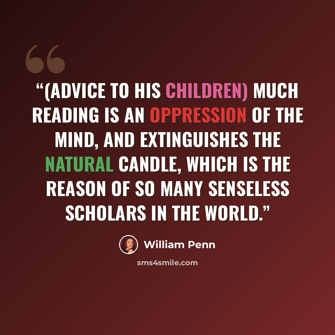 “(advice to his children) Much reading is an oppression of the mind, and extinguishes the natural candle, which is the reason of so many senseless scholars in the world.” quote by William Penn