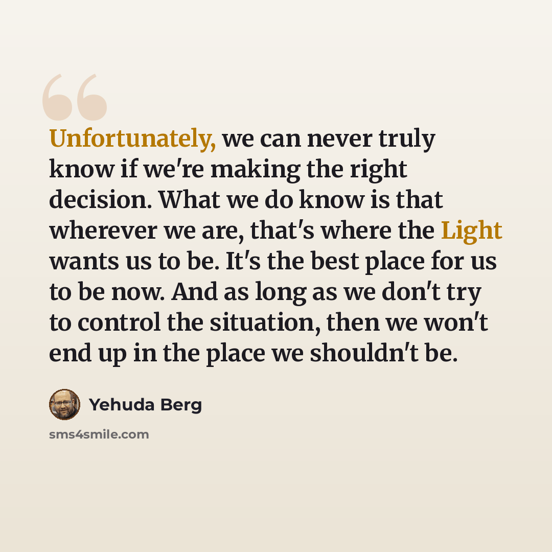 “Unfortunately, we can never truly know if we're making the right decision. What we do know is that wherever we are, that's where the Light wants us to be. It's the best place for us to be now. And as long as we don't try to control the situation, then we won't end up in the place we shouldn't be.” quote by Yehuda Berg