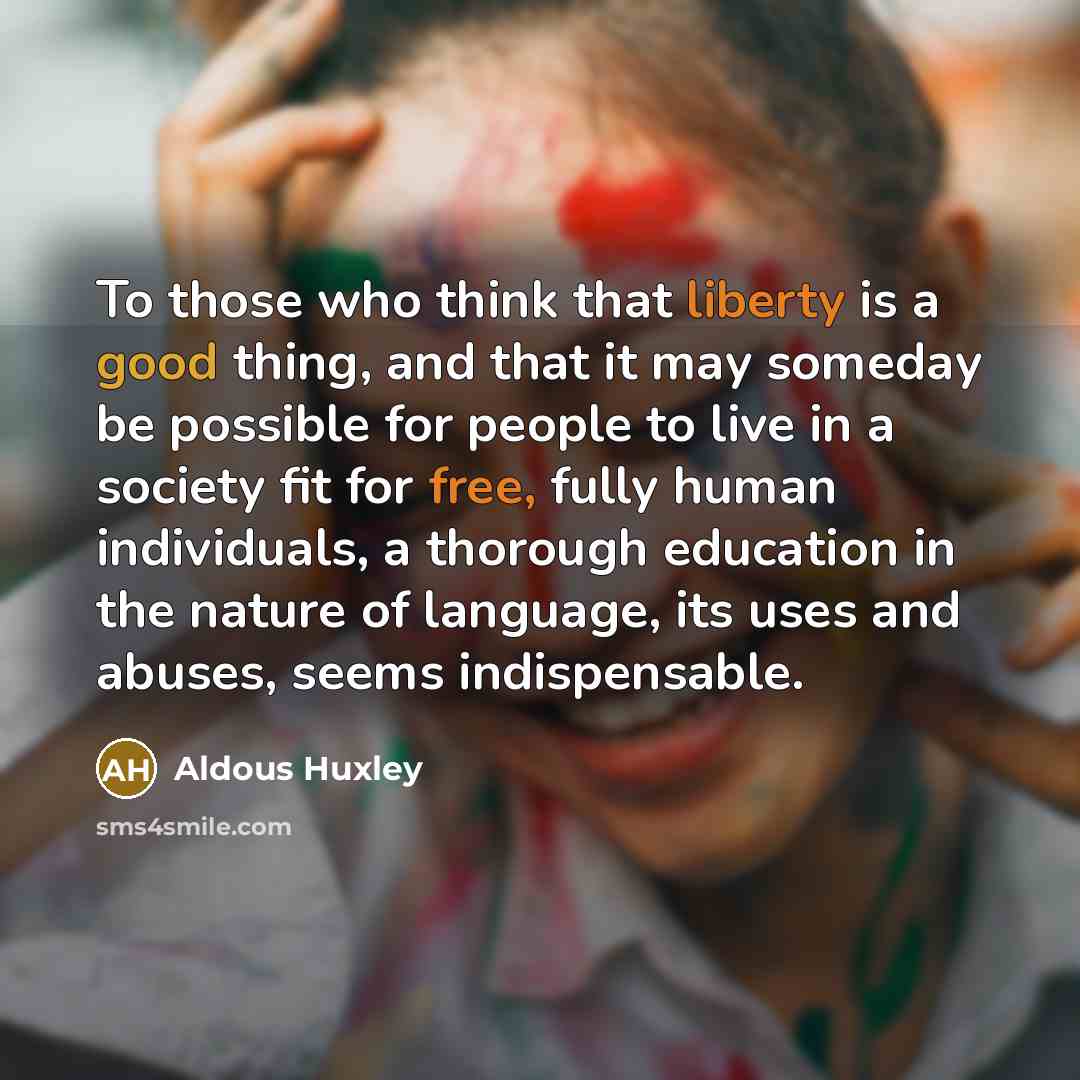 “To those who think that liberty is a good thing, and that it may someday be possible for people to live in a society fit for free, fully human individuals, a thorough education in the nature of language, its uses and abuses, seems indispensable.” quote by Aldous Huxley