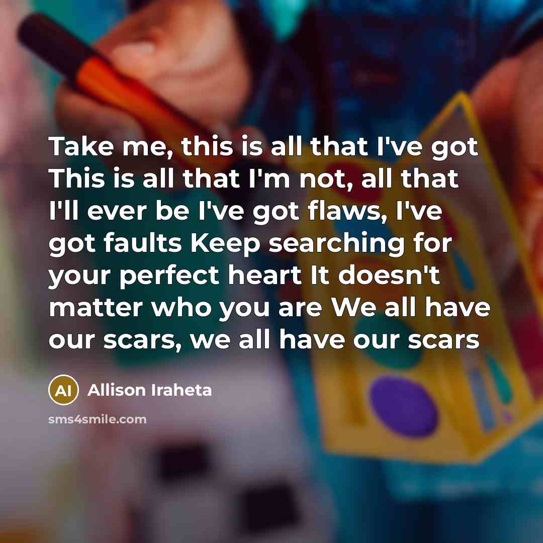 “Take me, this is all that I've got This is all that I'm not, all that I'll ever be I've got flaws, I've got faults Keep searching for your perfect heart It doesn't matter who you are We all have our scars, we all have our scars” quote by Allison Iraheta