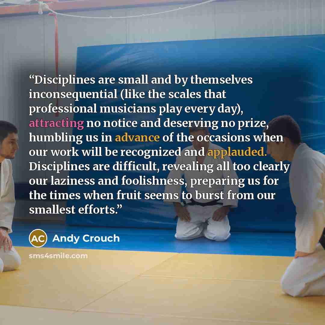 “Disciplines are small and by themselves inconsequential (like the scales that professional musicians play every day), attracting no notice and deserving no prize, humbling us in advance of the occasions when our work will be recognized and applauded. Disciplines are difficult, revealing all too…” quote by Andy Crouch