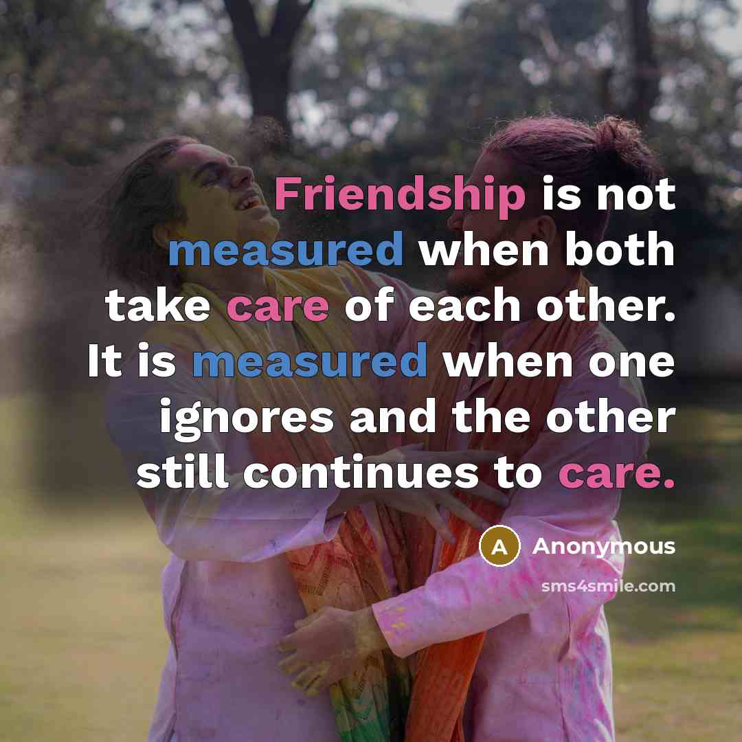 “Friendship is not measured when both take care of each other. It is measured when one ignores and the other still continues to care.” quote by Anonymous