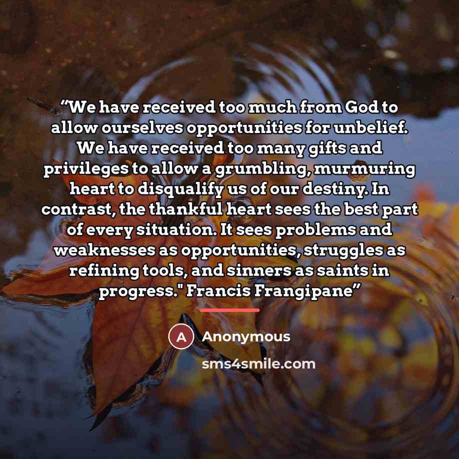 “We have received too much from God to allow ourselves opportunities for unbelief. We have received too many gifts and privileges to allow a grumbling, murmuring heart to disqualify us of our destiny. In contrast, the thankful heart sees the best part of every situation. It sees problems and…” quote by Anonymous