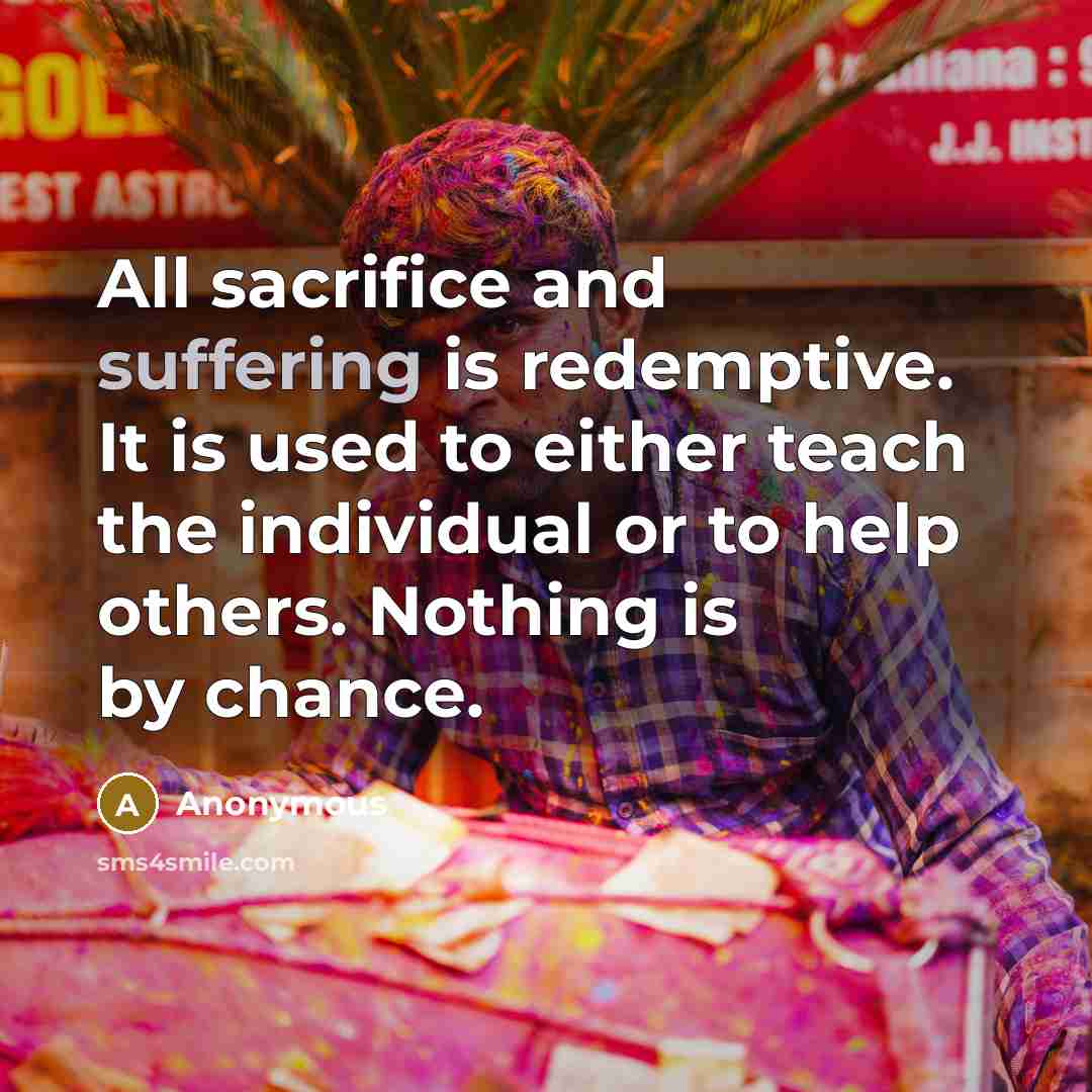 “All sacrifice and suffering is redemptive. It is used to either teach the individual or to help others. Nothing is by chance.” quote by Anonymous